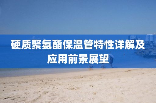 硬质聚氨酯保温管特性详解及应用前景展望