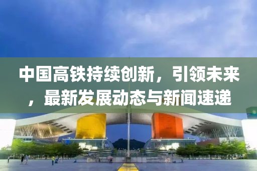 中国高铁持续创新，引领未来，最新发展动态与新闻速递