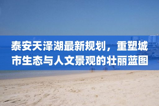 泰安天泽湖最新规划，重塑城市生态与人文景观的壮丽蓝图