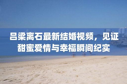 吕梁离石最新结婚视频，见证甜蜜爱情与幸福瞬间纪实
