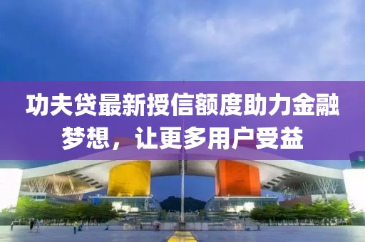 功夫贷最新授信额度助力金融梦想，让更多用户受益