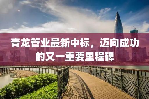 青龙管业最新中标，迈向成功的又一重要里程碑
