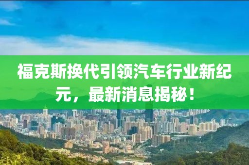 福克斯换代引领汽车行业新纪元，最新消息揭秘！