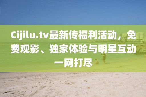 Cijilu.tv最新传福利活动，免费观影、独家体验与明星互动一网打尽