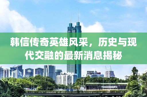 韩信传奇英雄风采，历史与现代交融的最新消息揭秘