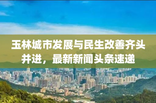 玉林城市发展与民生改善齐头并进，最新新闻头条速递