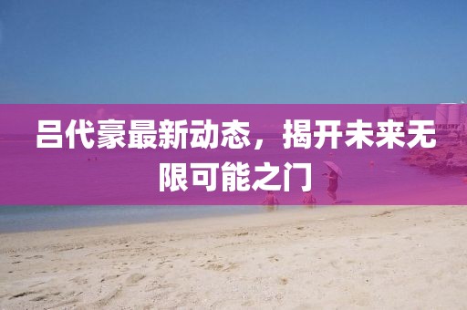 吕代豪最新动态，揭开未来无限可能之门