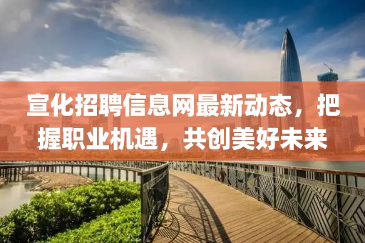 宣化招聘信息网最新动态，把握职业机遇，共创美好未来