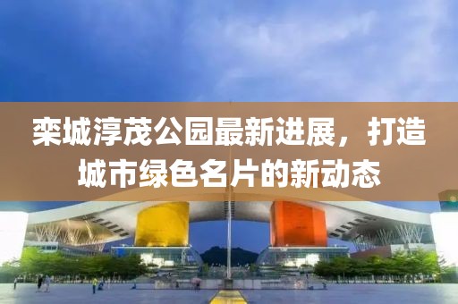 栾城淳茂公园最新进展，打造城市绿色名片的新动态