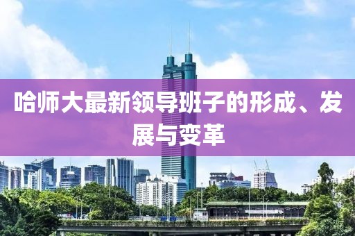 哈师大最新领导班子的形成、发展与变革