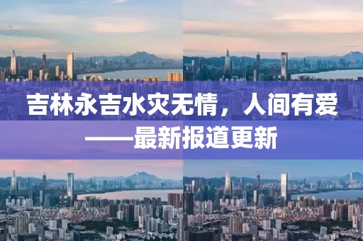 吉林永吉水灾无情，人间有爱——最新报道更新