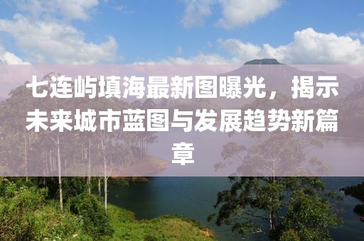 七连屿填海最新图曝光，揭示未来城市蓝图与发展趋势新篇章