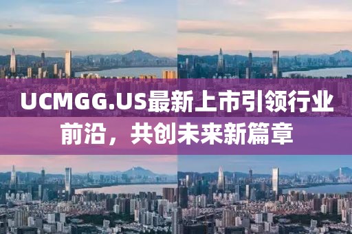 UCMGG.US最新上市引领行业前沿，共创未来新篇章