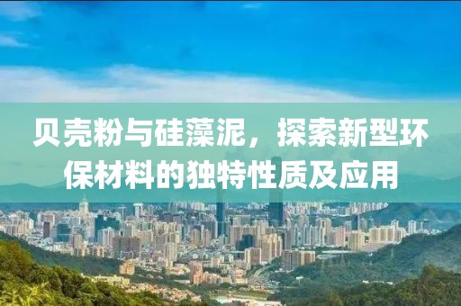 贝壳粉与硅藻泥，探索新型环保材料的独特性质及应用