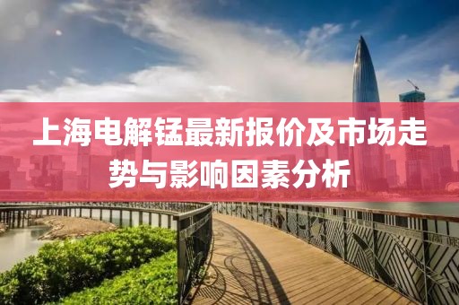上海电解锰最新报价及市场走势与影响因素分析