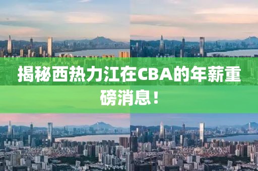 揭秘西热力江在CBA的年薪重磅消息！