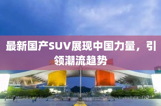最新国产SUV展现中国力量，引领潮流趋势