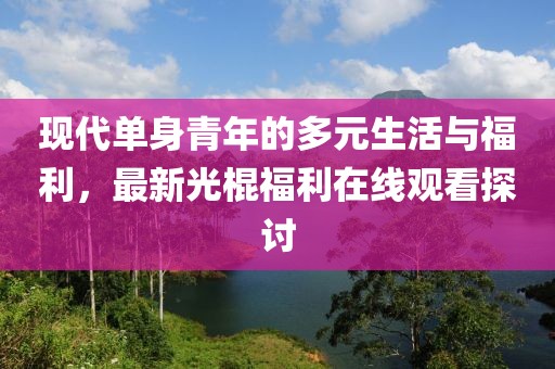 现代单身青年的多元生活与福利，最新光棍福利在线观看探讨