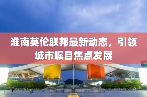 淮南英伦联邦最新动态，引领城市瞩目焦点发展