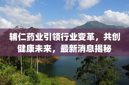辅仁药业引领行业变革，共创健康未来，最新消息揭秘