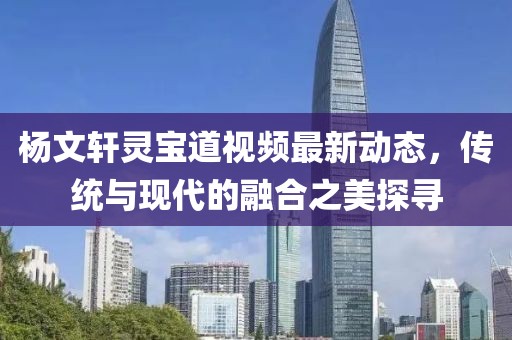 杨文轩灵宝道视频最新动态，传统与现代的融合之美探寻