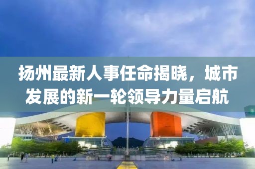 扬州最新人事任命揭晓，城市发展的新一轮领导力量启航