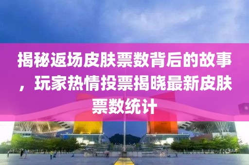 揭秘返场皮肤票数背后的故事，玩家热情投票揭晓最新皮肤票数统计