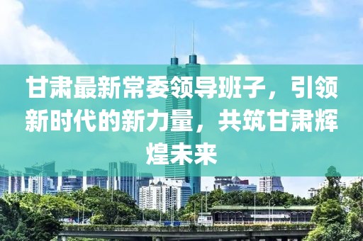 甘肃最新常委领导班子，引领新时代的新力量，共筑甘肃辉煌未来