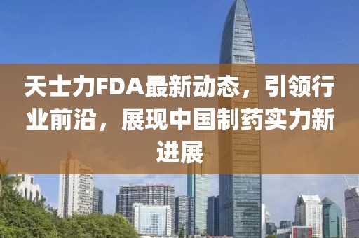 天士力FDA最新动态，引领行业前沿，展现中国制药实力新进展