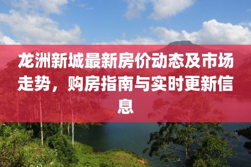 龙洲新城最新房价动态及市场走势，购房指南与实时更新信息