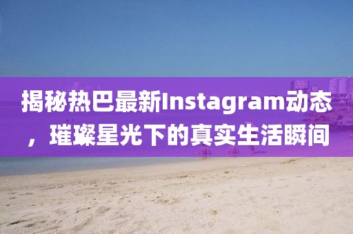 揭秘热巴最新Instagram动态，璀璨星光下的真实生活瞬间