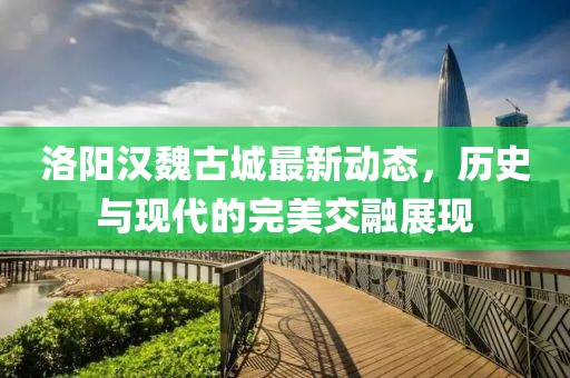 洛阳汉魏古城最新动态，历史与现代的完美交融展现