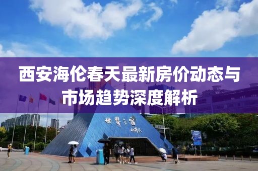 西安海伦春天最新房价动态与市场趋势深度解析