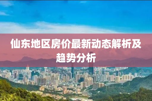 仙东地区房价最新动态解析及趋势分析
