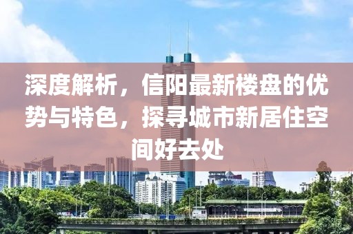 深度解析，信阳最新楼盘的优势与特色，探寻城市新居住空间好去处