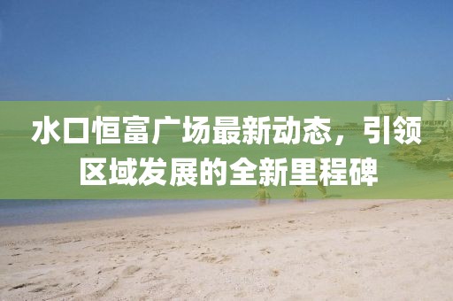 水口恒富广场最新动态，引领区域发展的全新里程碑