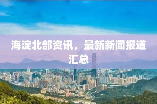 海淀北部资讯，最新新闻报道汇总