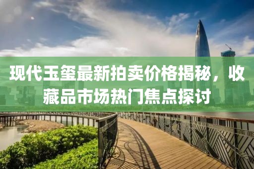 现代玉玺最新拍卖价格揭秘，收藏品市场热门焦点探讨