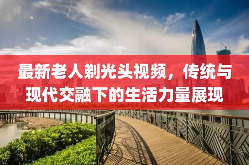 最新老人剃光头视频，传统与现代交融下的生活力量展现