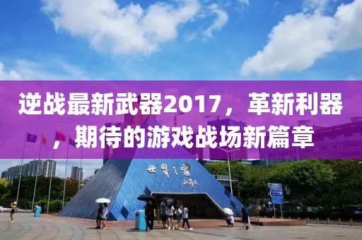 逆战最新武器2017，革新利器，期待的游戏战场新篇章