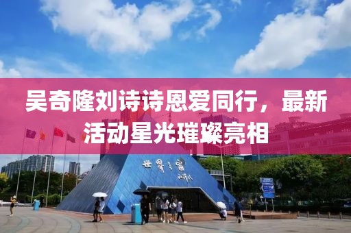 吴奇隆刘诗诗恩爱同行，最新活动星光璀璨亮相