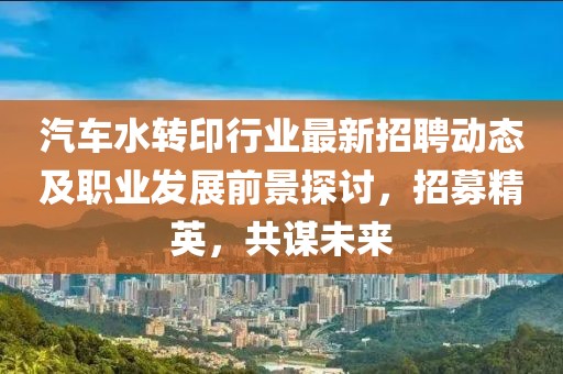 汽车水转印行业最新招聘动态及职业发展前景探讨，招募精英，共谋未来