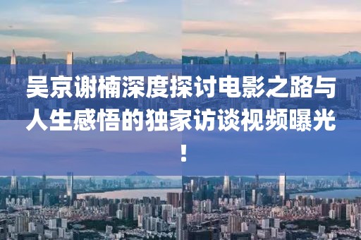 吴京谢楠深度探讨电影之路与人生感悟的独家访谈视频曝光！