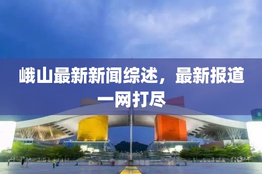 峨山最新新闻综述，最新报道一网打尽