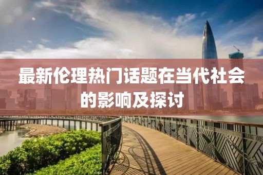 最新伦理热门话题在当代社会的影响及探讨