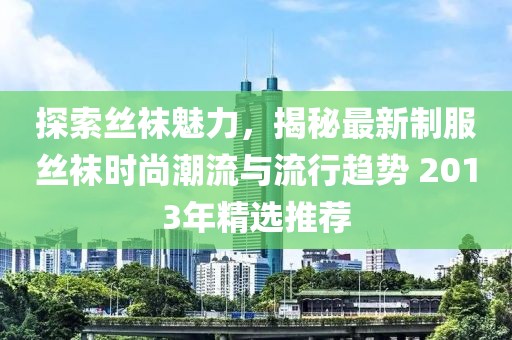探索丝袜魅力，揭秘最新制服丝袜时尚潮流与流行趋势 2013年精选推荐