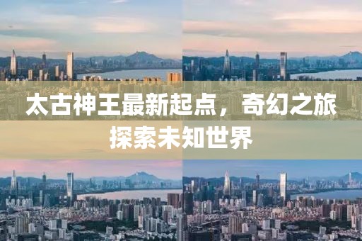 太古神王最新起点，奇幻之旅探索未知世界