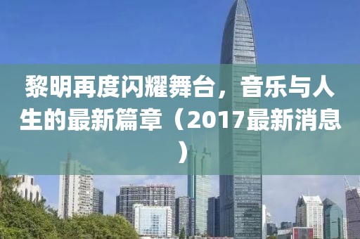 黎明再度闪耀舞台，音乐与人生的最新篇章（2017最新消息）