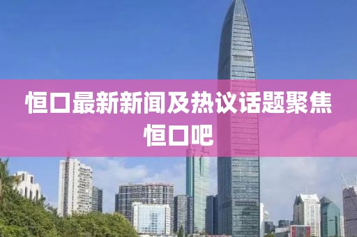 恒口最新新闻及热议话题聚焦恒口吧
