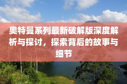 奥特曼系列最新破解版深度解析与探讨，探索背后的故事与细节